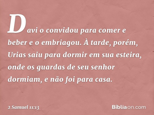 Da­vi o convidou para comer e beber e o embriagou. À tarde, porém, Urias saiu para dormir em sua esteira, onde os guardas de seu senhor dormiam, e não foi para 