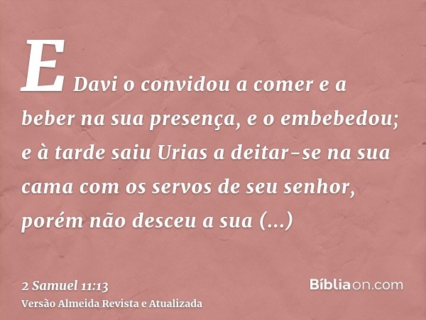 E Davi o convidou a comer e a beber na sua presença, e o embebedou; e à tarde saiu Urias a deitar-se na sua cama com os servos de seu senhor, porém não desceu a