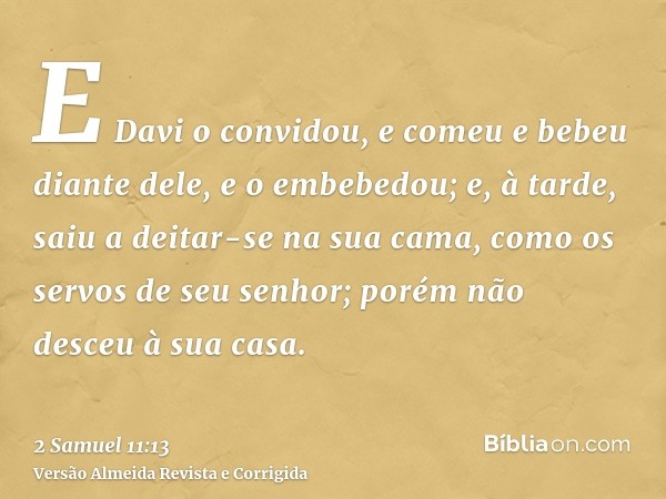 E Davi o convidou, e comeu e bebeu diante dele, e o embebedou; e, à tarde, saiu a deitar-se na sua cama, como os servos de seu senhor; porém não desceu à sua ca