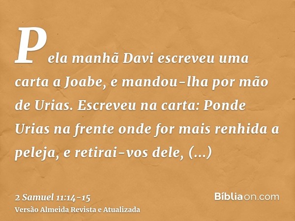 Pela manhã Davi escreveu uma carta a Joabe, e mandou-lha por mão de Urias.Escreveu na carta: Ponde Urias na frente onde for mais renhida a peleja, e retirai-vos