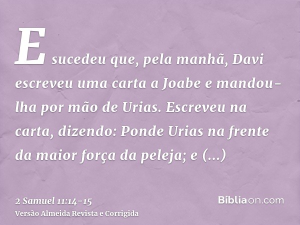 E sucedeu que, pela manhã, Davi escreveu uma carta a Joabe e mandou-lha por mão de Urias.Escreveu na carta, dizendo: Ponde Urias na frente da maior força da pel