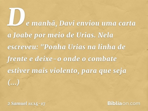 De manhã, Davi enviou uma carta a Joabe por meio de Urias. Nela escreveu: "Ponha­ Urias na linha de frente e deixe-o onde o com­bate estiver mais violento, para