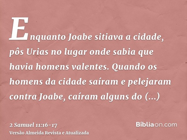 Enquanto Joabe sitiava a cidade, pôs Urias no lugar onde sabia que havia homens valentes.Quando os homens da cidade saíram e pelejaram contra Joabe, caíram algu