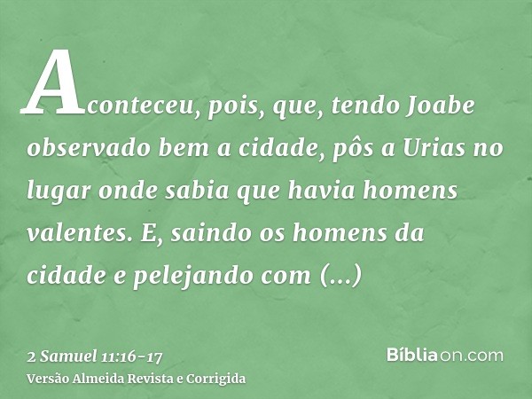 Aconteceu, pois, que, tendo Joabe observado bem a cidade, pôs a Urias no lugar onde sabia que havia homens valentes.E, saindo os homens da cidade e pelejando co