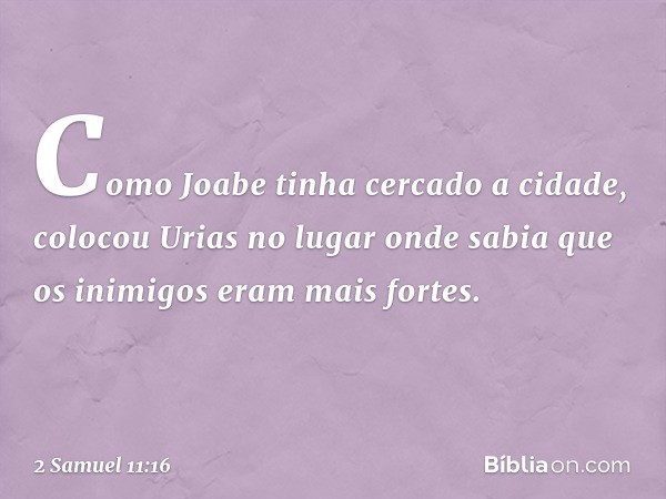 Como Joabe tinha cercado a cidade, colocou Urias no lugar onde sabia que os inimigos eram mais fortes. -- 2 Samuel 11:16