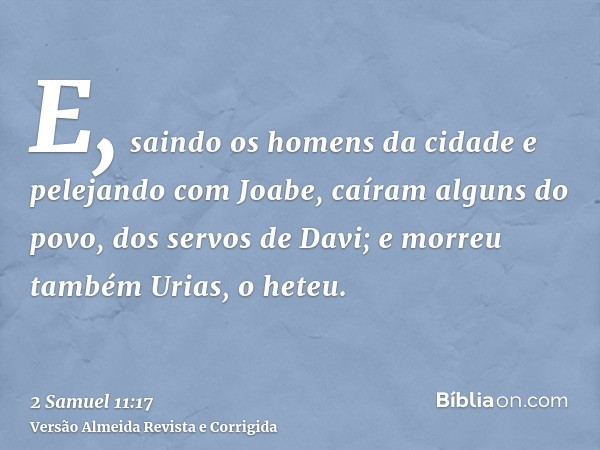 E, saindo os homens da cidade e pelejando com Joabe, caíram alguns do povo, dos servos de Davi; e morreu também Urias, o heteu.
