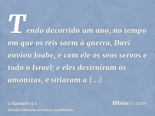 Tendo decorrido um ano, no tempo em que os reis saem à guerra, Davi enviou Joabe, e com ele os seus servos e todo o Israel; e eles destruíram os amonitas, e sit