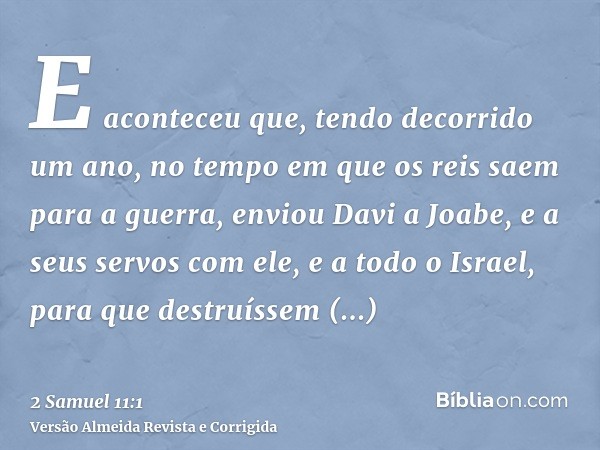 E aconteceu que, tendo decorrido um ano, no tempo em que os reis saem para a guerra, enviou Davi a Joabe, e a seus servos com ele, e a todo o Israel, para que d