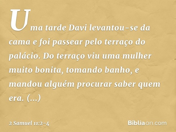 Uma tarde Davi levantou-se da cama e foi passear pelo terraço do palácio. Do terraço viu uma mulher muito bonita, tomando banho, e mandou alguém procurar saber 