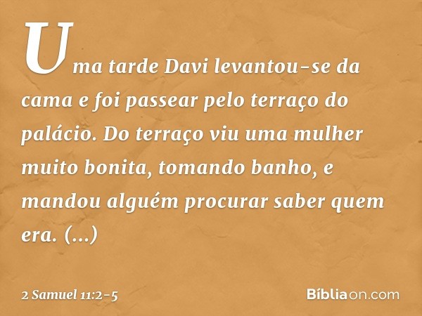 Uma tarde Davi levantou-se da cama e foi passear pelo terraço do palácio. Do terraço viu uma mulher muito bonita, tomando banho, e mandou alguém procurar saber 