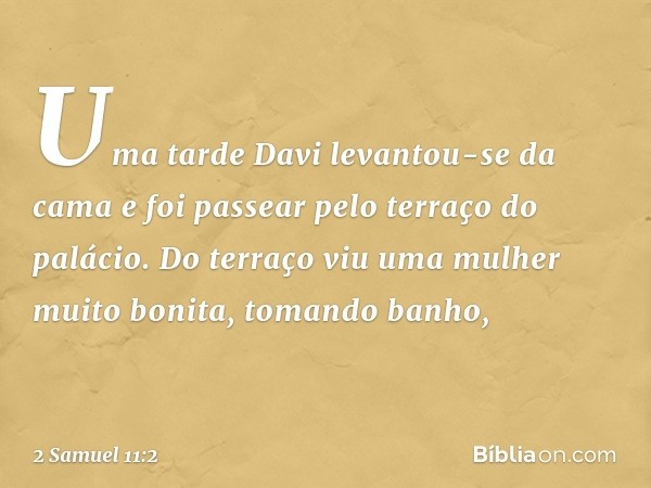 Uma tarde Davi levantou-se da cama e foi passear pelo terraço do palácio. Do terraço viu uma mulher muito bonita, tomando banho, -- 2 Samuel 11:2