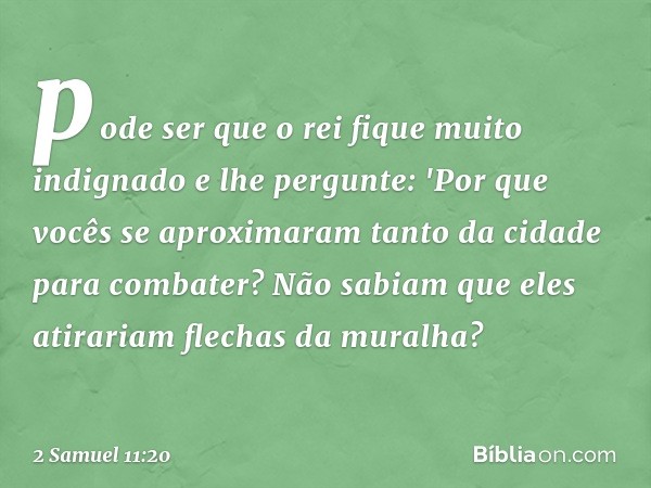 pode ser que o rei fique muito indignado e lhe pergunte: 'Por que vocês se aproximaram tanto da cidade para com­bater? Não sabiam que eles atirariam flechas da 