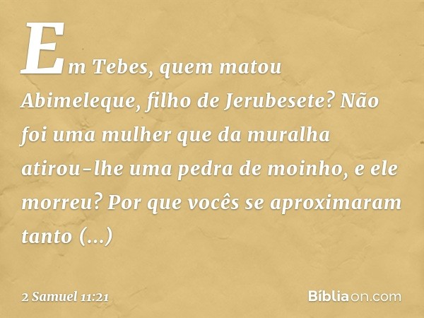 Em Tebes, quem matou Abimeleque, filho de Jerubesete? Não foi uma mulher que da muralha atirou-lhe uma pedra de moinho, e ele mor­reu? Por que vocês se aproxima