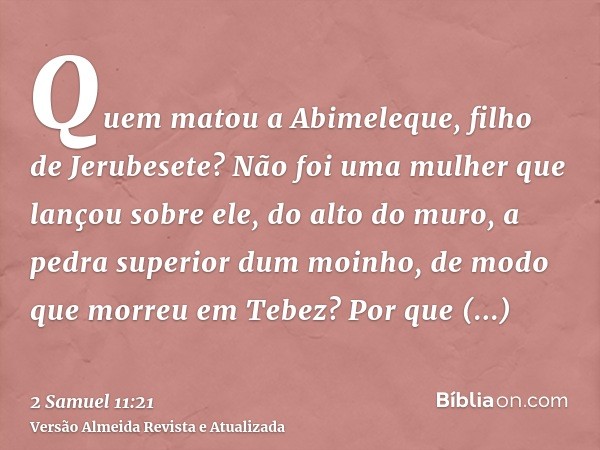 Quem matou a Abimeleque, filho de Jerubesete? Não foi uma mulher que lançou sobre ele, do alto do muro, a pedra superior dum moinho, de modo que morreu em Tebez