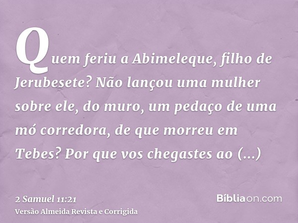 Quem feriu a Abimeleque, filho de Jerubesete? Não lançou uma mulher sobre ele, do muro, um pedaço de uma mó corredora, de que morreu em Tebes? Por que vos chega
