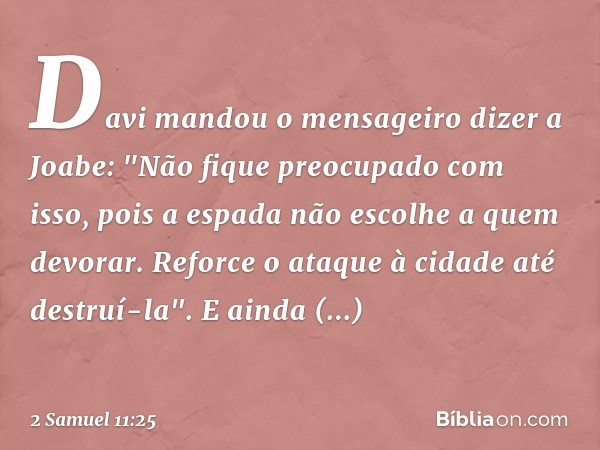 Davi mandou o mensageiro dizer a Joabe: "Não fique preocupado com isso, pois a espada não escolhe a quem devorar. Reforce o ataque à cidade até destruí-la". E a