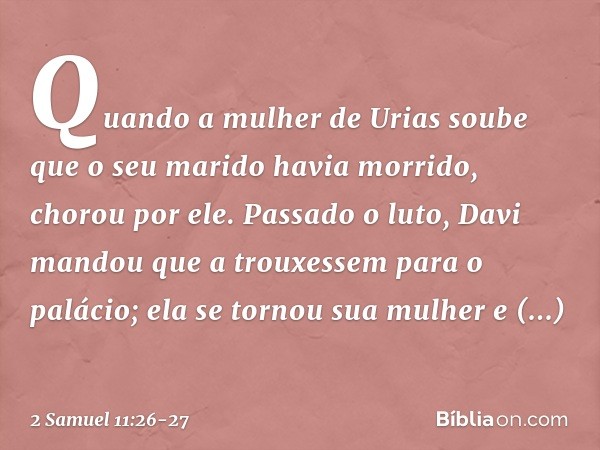 Quando a mulher de Urias soube que o seu marido havia morrido, chorou por ele. Pas­sado o luto, Davi mandou que a trouxessem para o palácio; ela se tornou sua m