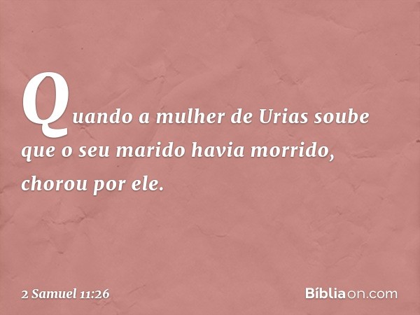 Quando a mulher de Urias soube que o seu marido havia morrido, chorou por ele. -- 2 Samuel 11:26