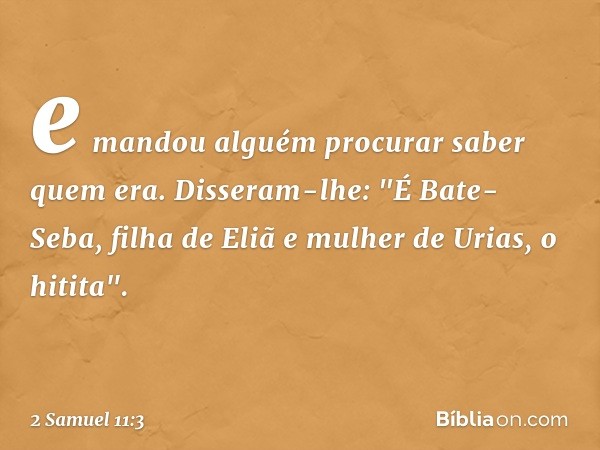 e mandou alguém procurar saber quem era. Disseram-lhe: "É Bate-Seba, filha de Eliã e mulher de Urias, o hitita". -- 2 Samuel 11:3