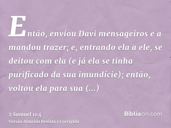 Então, enviou Davi mensageiros e a mandou trazer; e, entrando ela a ele, se deitou com ela (e já ela se tinha purificado da sua imundície); então, voltou ela pa
