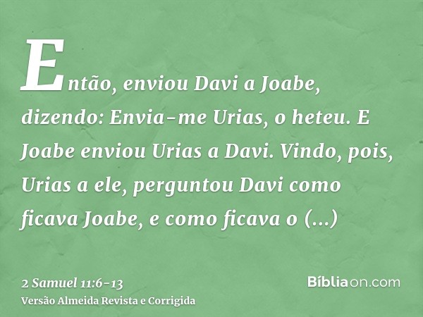 Então, enviou Davi a Joabe, dizendo: Envia-me Urias, o heteu. E Joabe enviou Urias a Davi.Vindo, pois, Urias a ele, perguntou Davi como ficava Joabe, e como fic