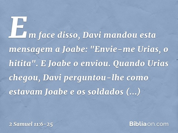 Em face disso, Davi mandou esta men­sagem a Joabe: "Envie-me Urias, o hitita". E Joabe o enviou. Quando Urias chegou, Davi perguntou-lhe como estavam Joabe e os