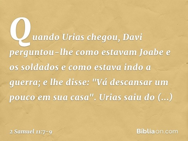 Quando Urias chegou, Davi perguntou-lhe como estavam Joabe e os soldados e como estava indo a guerra; e lhe disse: "Vá descansar um pouco em sua casa". Urias sa