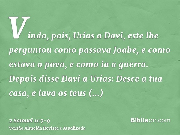 Vindo, pois, Urias a Davi, este lhe perguntou como passava Joabe, e como estava o povo, e como ia a guerra.Depois disse Davi a Urias: Desce a tua casa, e lava o