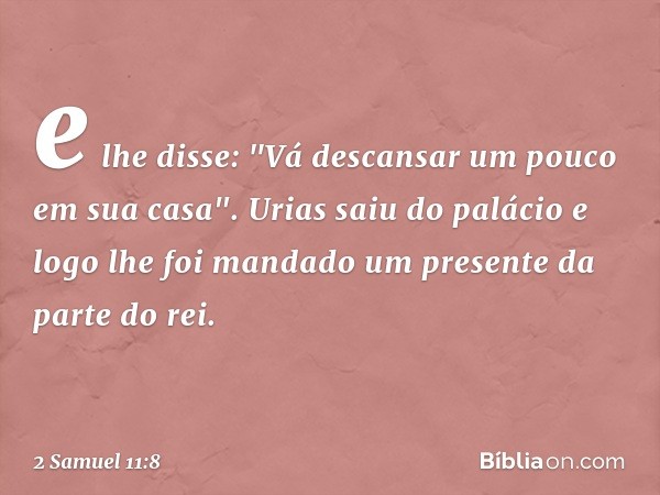 e lhe disse: "Vá descansar um pouco em sua casa". Urias saiu do palácio e logo lhe foi mandado um presente da parte do rei. -- 2 Samuel 11:8