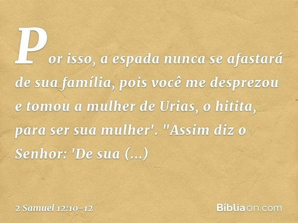 Por isso, a espada nunca se afastará de sua família, pois você me desprezou e tomou a mulher de Urias, o hitita, para ser sua mulher'. "Assim diz o Senhor: 'De