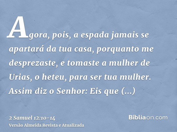 Agora, pois, a espada jamais se apartará da tua casa, porquanto me desprezaste, e tomaste a mulher de Urias, o heteu, para ser tua mulher.Assim diz o Senhor: Ei