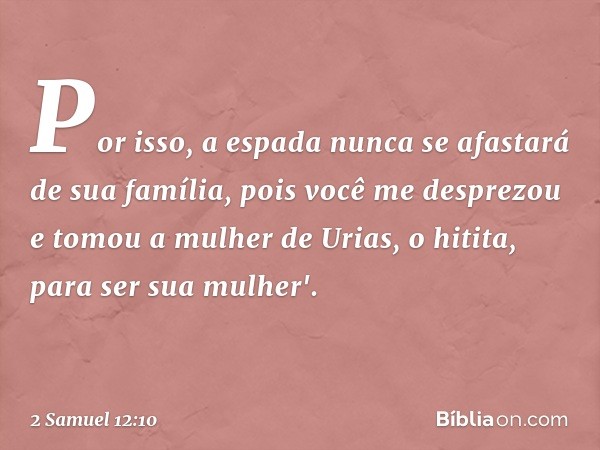 Por isso, a espada nunca se afastará de sua família, pois você me desprezou e tomou a mulher de Urias, o hitita, para ser sua mu­lher'. -- 2 Samuel 12:10