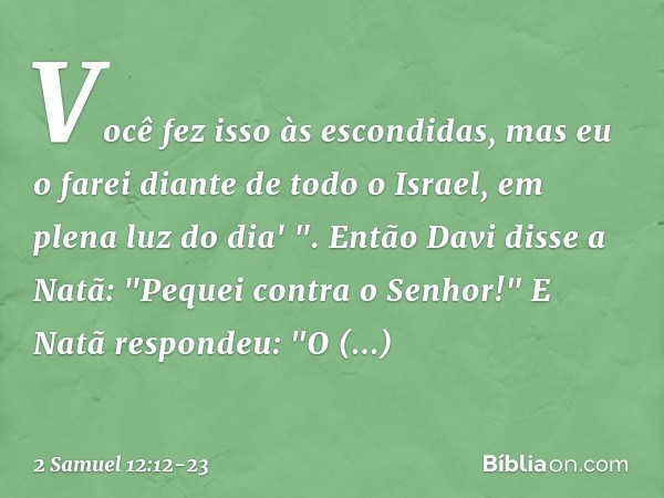 Você fez isso às escondidas, mas eu o farei diante de todo o Israel, em plena luz do dia' ". Então Davi disse a Natã: "Pequei contra o Senhor!"
E Natã respondeu