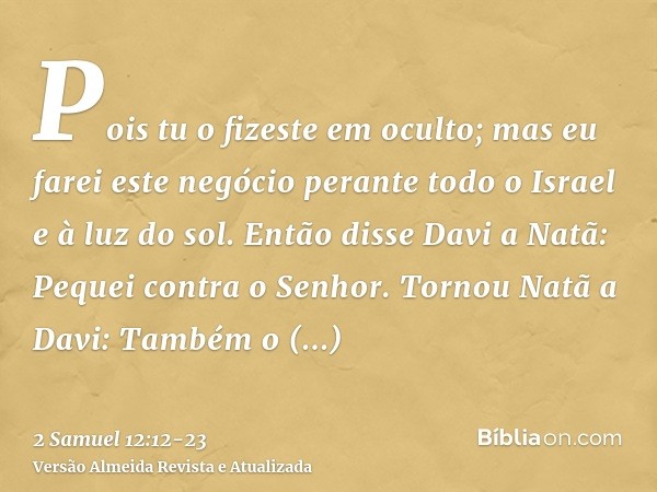 Pois tu o fizeste em oculto; mas eu farei este negócio perante todo o Israel e à luz do sol.Então disse Davi a Natã: Pequei contra o Senhor. Tornou Natã a Davi: