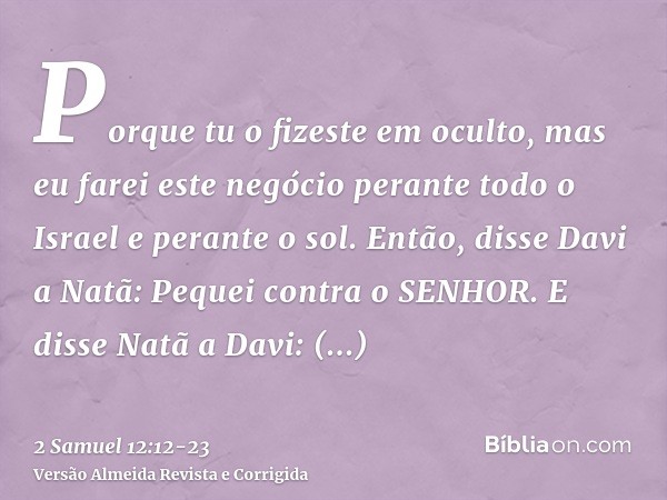 Porque tu o fizeste em oculto, mas eu farei este negócio perante todo o Israel e perante o sol.Então, disse Davi a Natã: Pequei contra o SENHOR. E disse Natã a 