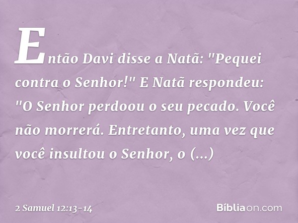 Então Davi disse a Natã: "Pequei contra o Senhor!"
E Natã respondeu: "O Senhor perdoou o seu pecado. Você não morrerá. Entre­tanto, uma vez que você insultou o 