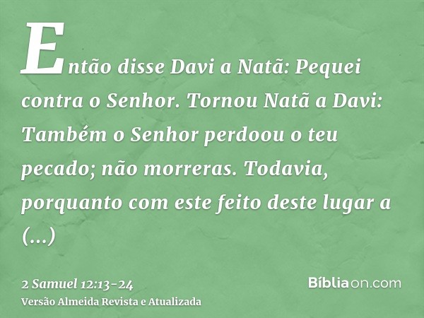 Então disse Davi a Natã: Pequei contra o Senhor. Tornou Natã a Davi: Também o Senhor perdoou o teu pecado; não morreras.Todavia, porquanto com este feito deste 