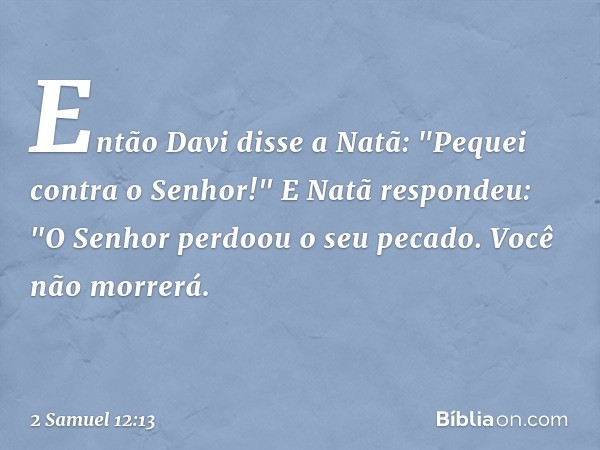 Então Davi disse a Natã: "Pequei contra o Senhor!"
E Natã respondeu: "O Senhor perdoou o seu pecado. Você não morrerá. -- 2 Samuel 12:13