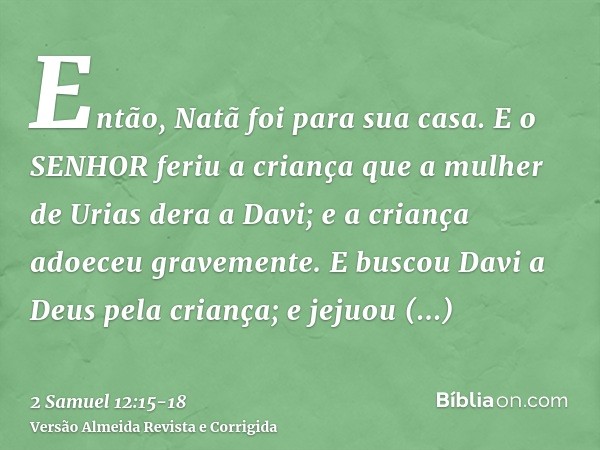 Então, Natã foi para sua casa. E o SENHOR feriu a criança que a mulher de Urias dera a Davi; e a criança adoeceu gravemente.E buscou Davi a Deus pela criança; e