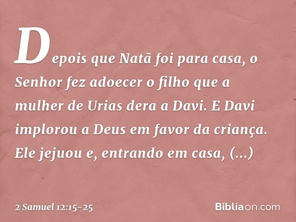 Depois que Natã foi para casa, o Senhor fez adoecer o filho que a mulher de Urias dera a Davi. E Davi implorou a Deus em favor da criança. Ele jejuou e, entrand