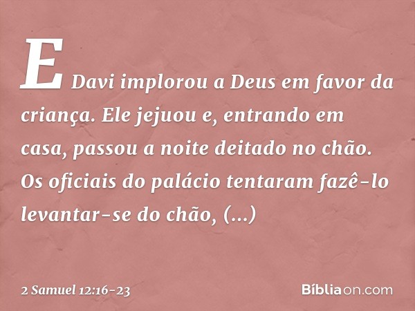 E Davi implorou a Deus em favor da criança. Ele jejuou e, entrando em casa, passou a noite deitado no chão. Os oficiais do palácio tentaram fazê-lo levantar-se 