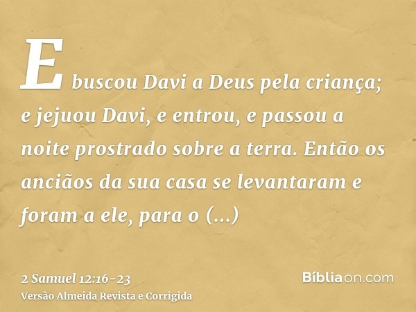 E buscou Davi a Deus pela criança; e jejuou Davi, e entrou, e passou a noite prostrado sobre a terra.Então os anciãos da sua casa se levantaram e foram a ele, p