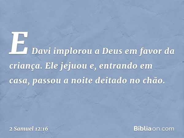 E Davi implorou a Deus em favor da criança. Ele jejuou e, entrando em casa, passou a noite deitado no chão. -- 2 Samuel 12:16