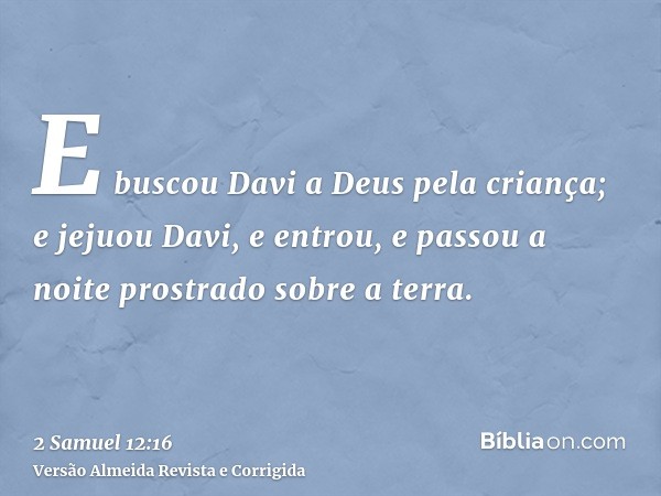 E buscou Davi a Deus pela criança; e jejuou Davi, e entrou, e passou a noite prostrado sobre a terra.