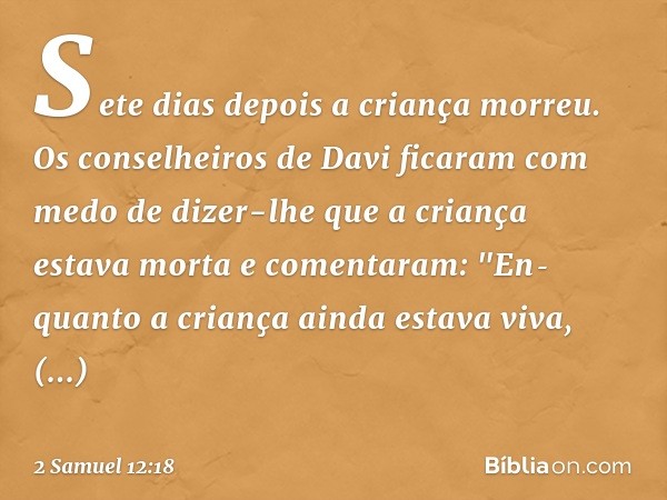 Sete dias depois a criança morreu. Os conselheiros de Davi ficaram com medo de dizer-lhe que a criança estava morta e comentaram: "Enquanto a criança ainda est