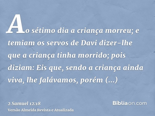 Ao sétimo dia a criança morreu; e temiam os servos de Davi dizer-lhe que a criança tinha morrido; pois diziam: Eis que, sendo a criança ainda viva, lhe falávamo