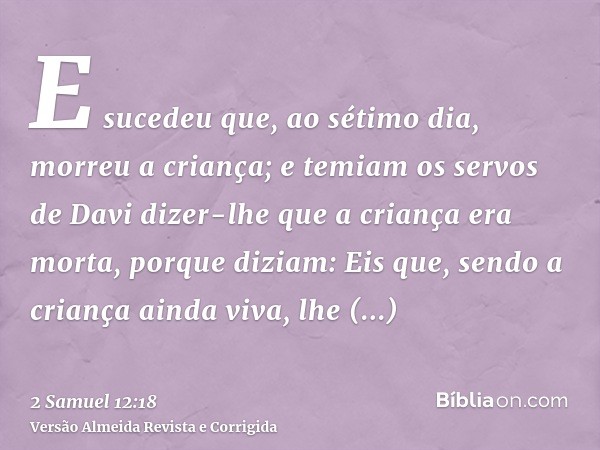 E sucedeu que, ao sétimo dia, morreu a criança; e temiam os servos de Davi dizer-lhe que a criança era morta, porque diziam: Eis que, sendo a criança ainda viva