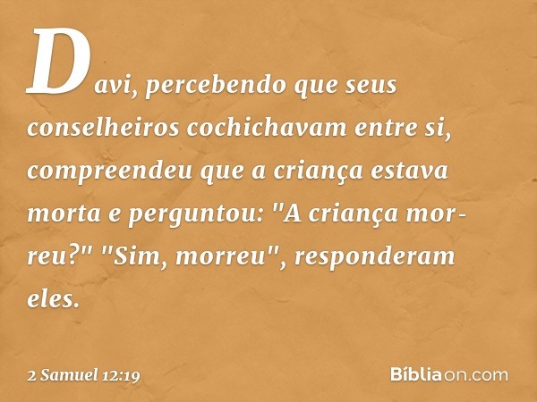 Davi, percebendo que seus conselheiros cochichavam entre si, compreendeu que a criança estava morta e perguntou: "A criança mor­reu?"
"Sim, morreu", responderam