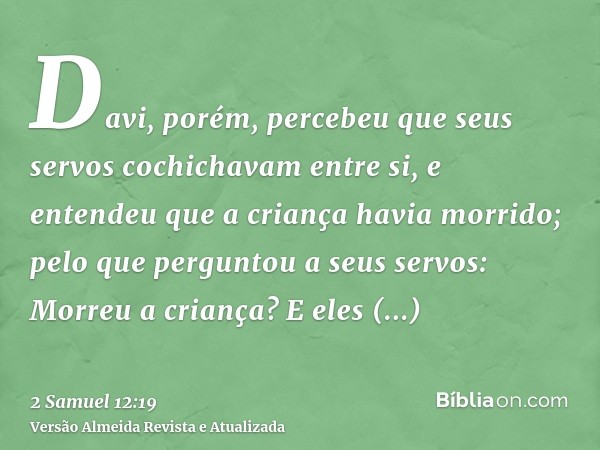 Davi, porém, percebeu que seus servos cochichavam entre si, e entendeu que a criança havia morrido; pelo que perguntou a seus servos: Morreu a criança? E eles r