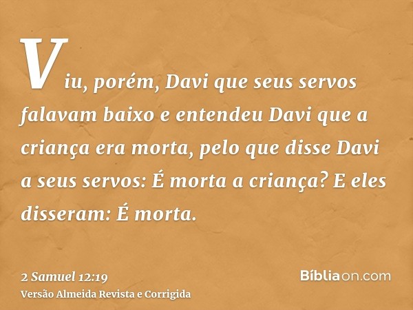 Viu, porém, Davi que seus servos falavam baixo e entendeu Davi que a criança era morta, pelo que disse Davi a seus servos: É morta a criança? E eles disseram: É